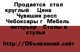 Продается  стол круглый  › Цена ­ 1 500 - Чувашия респ., Чебоксары г. Мебель, интерьер » Столы и стулья   